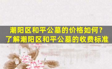 潮阳区和平公墓的价格如何？了解潮阳区和平公墓的收费标准