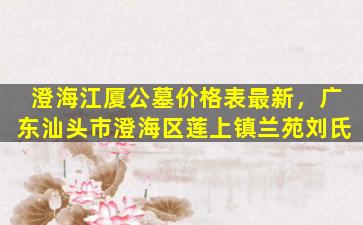 澄海江厦公墓价格表最新，广东汕头市澄海区莲上镇兰苑刘氏