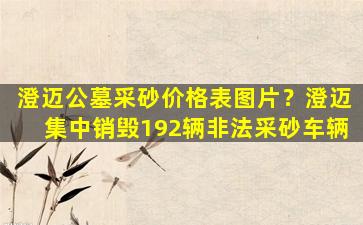 澄迈公墓采砂价格表图片？澄迈集中销毁192辆非法采砂车辆
