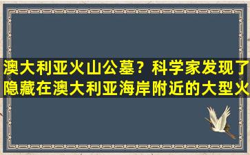 澳大利亚火山公墓？科学家发现了隐藏在澳大利亚海岸附近的大型火山墓地