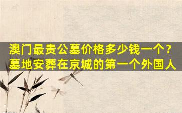 澳门最贵公墓价格多少钱一个？墓地安葬在京城的第一个外国人