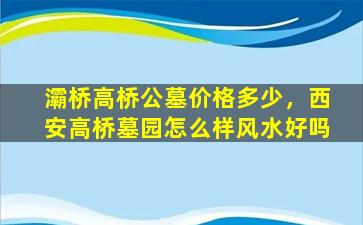 灞桥高桥公墓价格多少，西安高桥墓园怎么样风水好吗