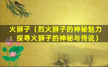 火狮子（烈火狮子的神秘魅力：探寻火狮子的神秘与传说）