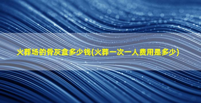 火葬场的骨灰盒多少钱(火葬一次一人费用是多少)
