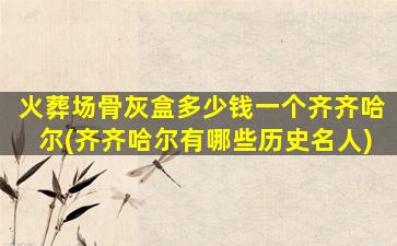 火葬场骨灰盒多少钱一个齐齐哈尔(齐齐哈尔有哪些历史名人)