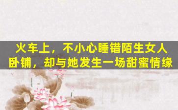 火车上，不小心睡错陌生女人卧铺，却与她发生一场甜蜜情缘