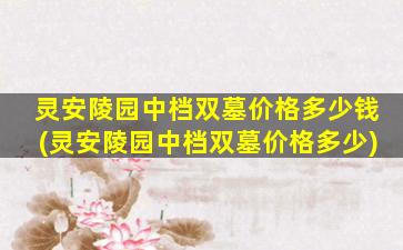 灵安陵园中档双墓价格多少钱(灵安陵园中档双墓价格多少)