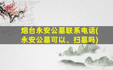 烟台永安公墓联系电话(永安公墓可以、扫墓吗)