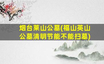 烟台莱山公墓(福山英山公墓清明节能不能扫墓)