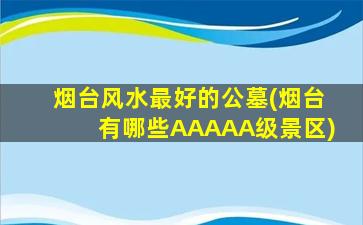 烟台风水最好的公墓(烟台有哪些AAAAA级景区)