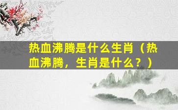 热血沸腾是什么生肖（热血沸腾，生肖是什么？）