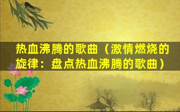 热血沸腾的歌曲（激情燃烧的旋律：盘点热血沸腾的歌曲）