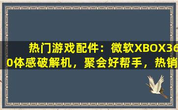 热门游戏配件：微软XBOX360体感破解机，聚会好帮手，热销中！
