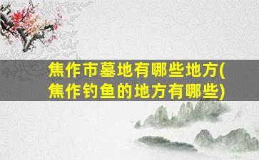 焦作市墓地有哪些地方(焦作钓鱼的地方有哪些)