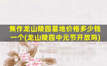 焦作龙山陵园墓地价格多少钱一个(龙山陵园中元节开放吗)
