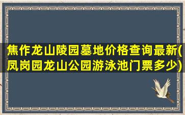 焦作龙山陵园墓地价格查询最新(凤岗园龙山公园游泳池门票多少)
