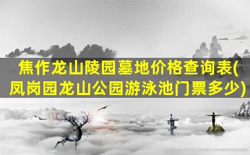焦作龙山陵园墓地价格查询表(凤岗园龙山公园游泳池门票多少)