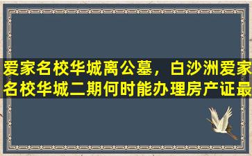 爱家名校华城离公墓，白沙洲爱家名校华城二期何时能办理房产证最新回复
