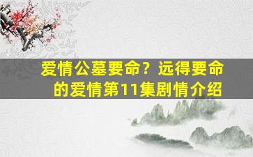 爱情公墓要命？远得要命的爱情第11集剧情介绍