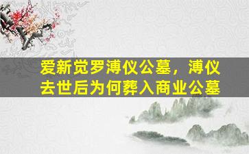 爱新觉罗溥仪公墓，溥仪去世后为何葬入商业公墓