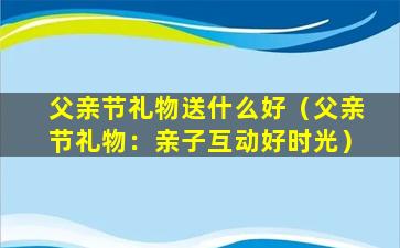 父亲节礼物送什么好（父亲节礼物：亲子互动好时光）