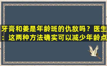 牙膏和姜是年龄斑的仇敌吗？医生：这两种方法确实可以减少年龄点