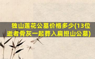 独山莲花公墓价格多少(13位逝者骨灰一起葬入扁担山公墓)