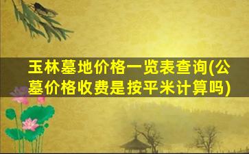 玉林墓地价格一览表查询(公墓价格收费是按平米计算吗)