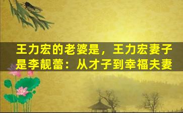 王力宏的老婆是，王力宏妻子是李靓蕾：从才子到幸福夫妻