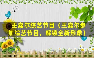 王嘉尔综艺节目（王嘉尔参加综艺节目，解锁全新形象）