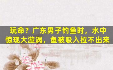 玩命？广东男子钓鱼时，水中惊现大漩涡，鱼被吸入拉不出来