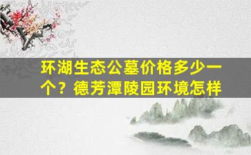 环湖生态公墓价格多少一个？德芳潭陵园环境怎样