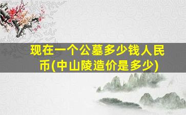 现在一个公墓多少钱人民币(中山陵造价是多少)