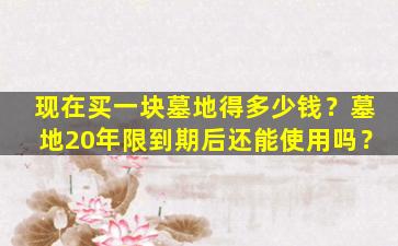 现在买一块墓地得多少钱？墓地20年限到期后还能使用吗？