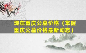 现在重庆公墓价格（掌握重庆公墓价格最新动态）