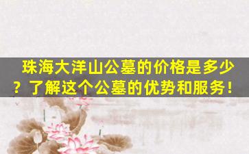 珠海大洋山公墓的价格是多少？了解这个公墓的优势和服务！