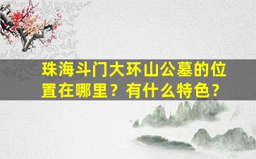 珠海斗门大环山公墓的位置在哪里？有什么特色？