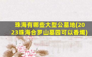 珠海有哪些大型公墓地(2023珠海合罗山墓园可以香燭)