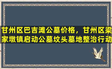 甘州区巴吉滩公墓价格，甘州区梁家墩镇启动公墓坟头墓地整治行动