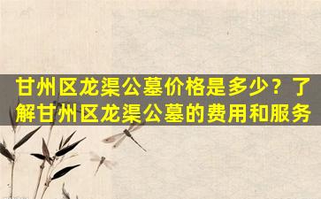 甘州区龙渠公墓价格是多少？了解甘州区龙渠公墓的费用和服务