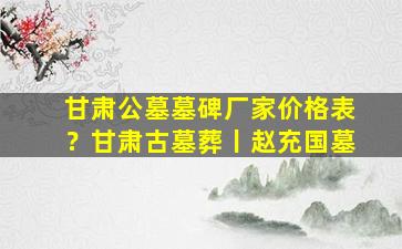 甘肃公墓墓碑厂家价格表？甘肃古墓葬丨赵充国墓