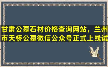 甘肃公墓石材价格查询网站，兰州市天桥公墓微信公众号正式上线试运行