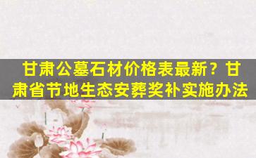 甘肃公墓石材价格表最新？甘肃省节地生态安葬奖补实施办法