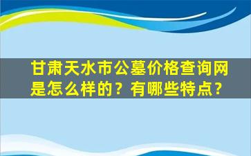 甘肃天水市公墓价格查询网是怎么样的？有哪些特点？