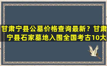 甘肃宁县公墓价格查询最新？甘肃宁县石家墓地入围全国考古10大新发现