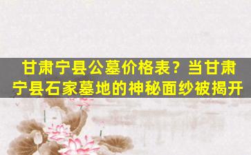 甘肃宁县公墓价格表？当甘肃宁县石家墓地的神秘面纱被揭开