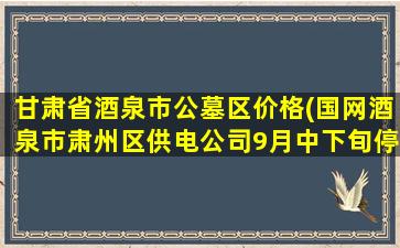 甘肃省酒泉市公墓区价格(国网酒泉市肃州区供电公司9月中下旬停电通知)