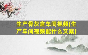 生产骨灰盒车间视频(生产车间视频配什么文案)