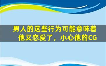 男人的这些行为可能意味着他又恋爱了，小心他的CG