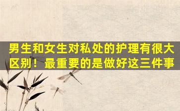男生和女生对私处的护理有很大区别！最重要的是做好这三件事